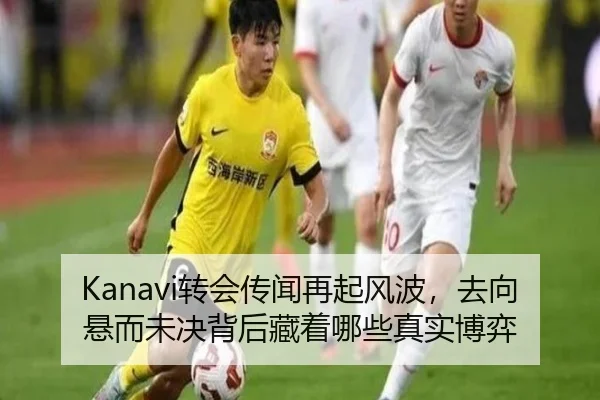Kanavi转会传闻再起风波，去向悬而未决背后藏着哪些真实博弈